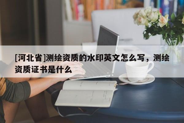 [河北省]測繪資質(zhì)的水印英文怎么寫，測繪資質(zhì)證書是什么