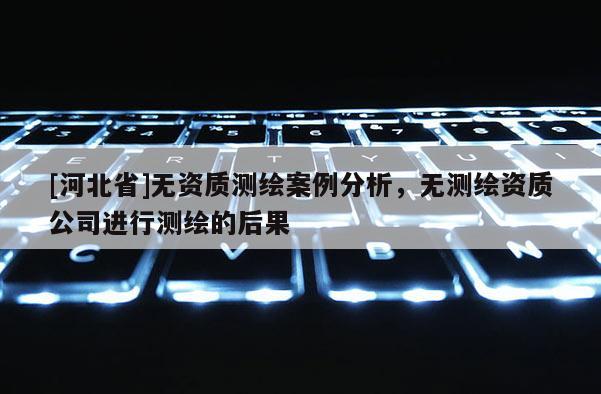 [河北省]無資質(zhì)測繪案例分析，無測繪資質(zhì)公司進(jìn)行測繪的后果