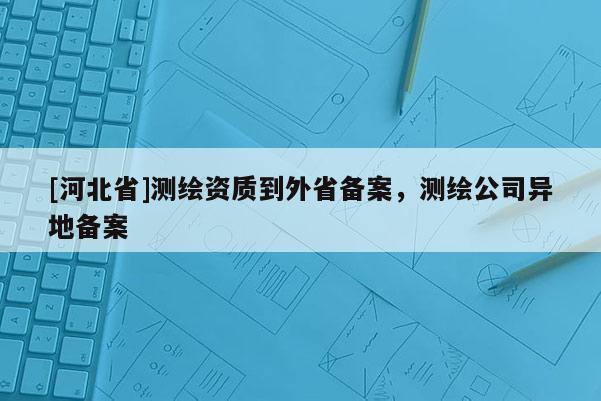 [河北省]測繪資質(zhì)到外省備案，測繪公司異地備案