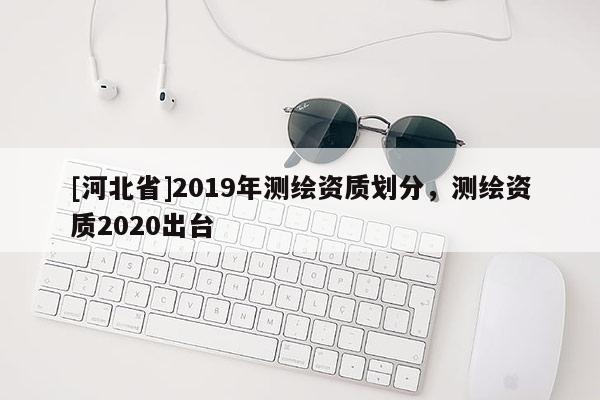 [河北省]2019年測(cè)繪資質(zhì)劃分，測(cè)繪資質(zhì)2020出臺(tái)