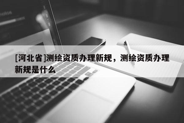 [河北省]測(cè)繪資質(zhì)辦理新規(guī)，測(cè)繪資質(zhì)辦理新規(guī)是什么