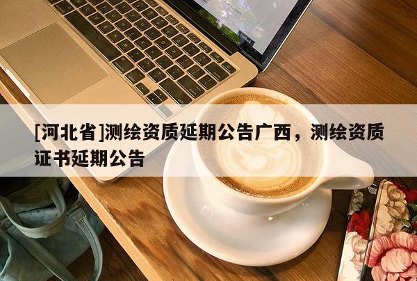[河北省]測繪資質(zhì)延期公告廣西，測繪資質(zhì)證書延期公告