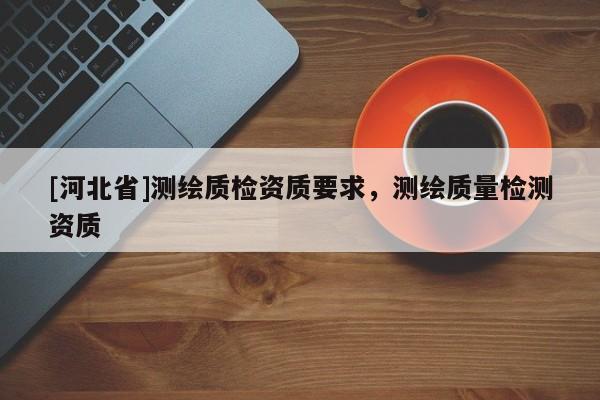 [河北省]測(cè)繪質(zhì)檢資質(zhì)要求，測(cè)繪質(zhì)量檢測(cè)資質(zhì)