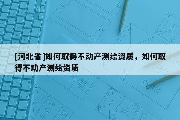 [河北省]如何取得不動(dòng)產(chǎn)測(cè)繪資質(zhì)，如何取得不動(dòng)產(chǎn)測(cè)繪資質(zhì)