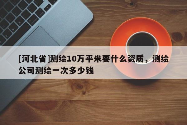 [河北省]測繪10萬平米要什么資質(zhì)，測繪公司測繪一次多少錢