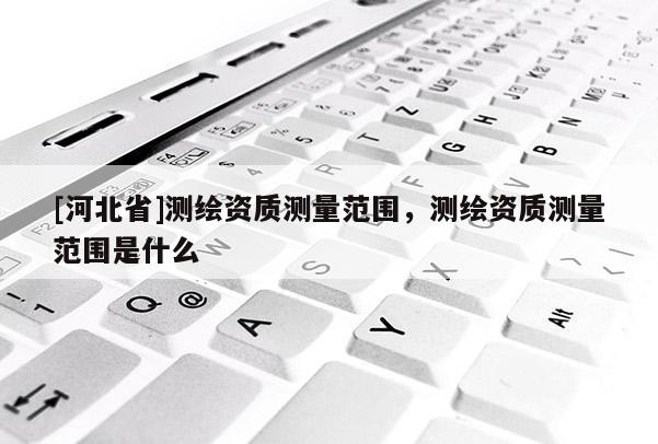[河北省]測繪資質測量范圍，測繪資質測量范圍是什么