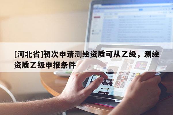 [河北省]初次申請測繪資質(zhì)可從乙級，測繪資質(zhì)乙級申報條件