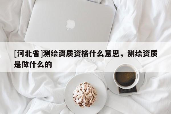 [河北省]測(cè)繪資質(zhì)資格什么意思，測(cè)繪資質(zhì)是做什么的