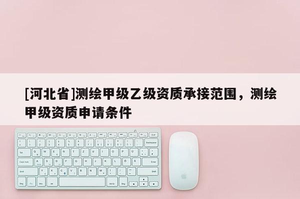 [河北省]測繪甲級乙級資質承接范圍，測繪甲級資質申請條件