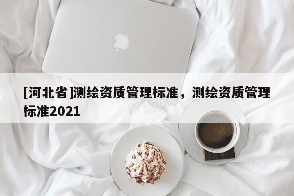 [河北省]測繪資質(zhì)管理標(biāo)準(zhǔn)，測繪資質(zhì)管理標(biāo)準(zhǔn)2021