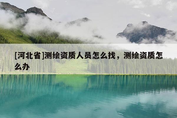 [河北省]測繪資質人員怎么找，測繪資質怎么辦