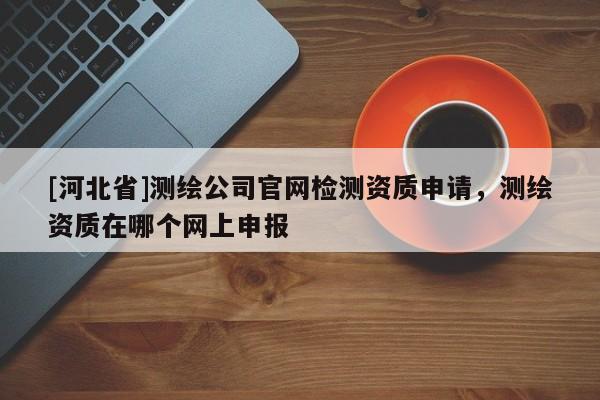 [河北省]測(cè)繪公司官網(wǎng)檢測(cè)資質(zhì)申請(qǐng)，測(cè)繪資質(zhì)在哪個(gè)網(wǎng)上申報(bào)