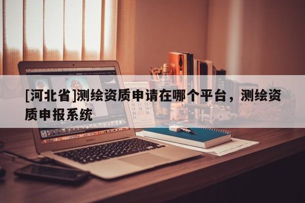 [河北省]測繪資質(zhì)申請在哪個平臺，測繪資質(zhì)申報系統(tǒng)
