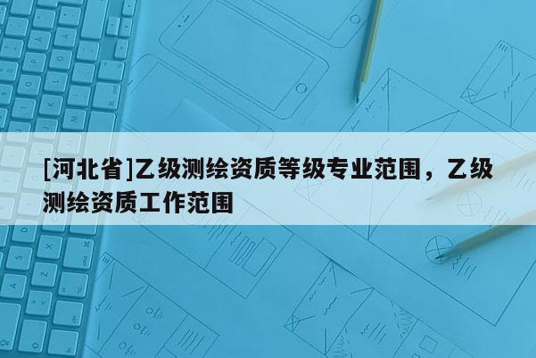 [河北省]乙級(jí)測(cè)繪資質(zhì)等級(jí)專業(yè)范圍，乙級(jí)測(cè)繪資質(zhì)工作范圍