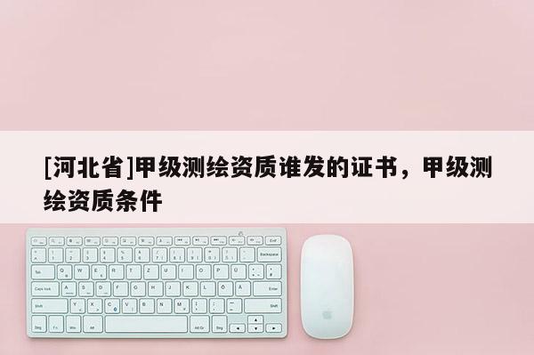 [河北省]甲級(jí)測(cè)繪資質(zhì)誰(shuí)發(fā)的證書(shū)，甲級(jí)測(cè)繪資質(zhì)條件