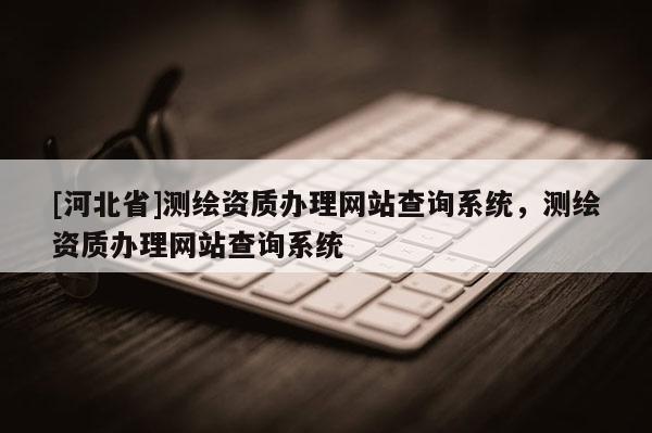 [河北省]測繪資質(zhì)辦理網(wǎng)站查詢系統(tǒng)，測繪資質(zhì)辦理網(wǎng)站查詢系統(tǒng)