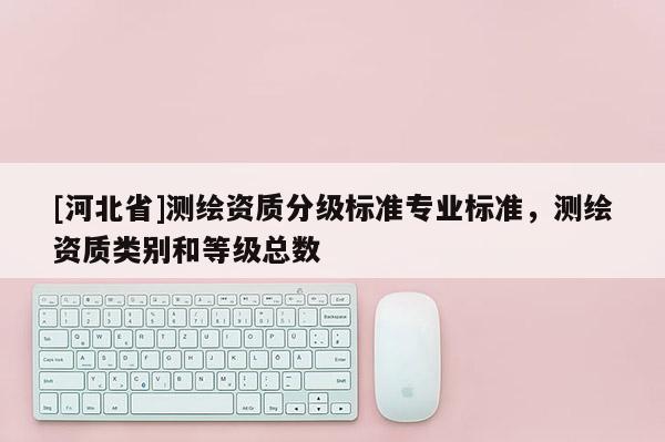 [河北省]測繪資質(zhì)分級標(biāo)準(zhǔn)專業(yè)標(biāo)準(zhǔn)，測繪資質(zhì)類別和等級總數(shù)
