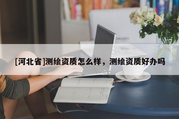 [河北省]測繪資質(zhì)怎么樣，測繪資質(zhì)好辦嗎