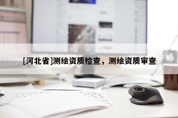 [河北省]測(cè)繪資質(zhì)檢查，測(cè)繪資質(zhì)審查