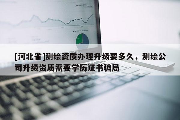 [河北省]測繪資質(zhì)辦理升級要多久，測繪公司升級資質(zhì)需要學(xué)歷證書騙局
