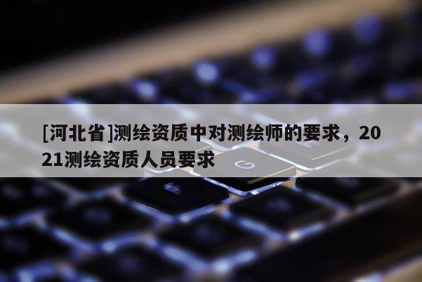 [河北省]測繪資質中對測繪師的要求，2021測繪資質人員要求