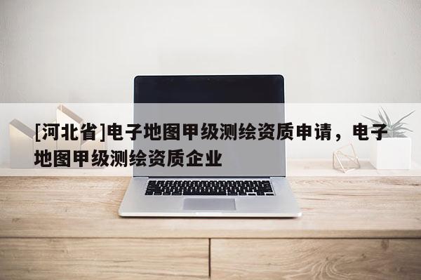 [河北省]電子地圖甲級測繪資質(zhì)申請，電子地圖甲級測繪資質(zhì)企業(yè)