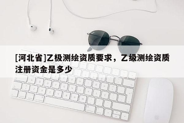 [河北省]乙極測繪資質(zhì)要求，乙級測繪資質(zhì)注冊資金是多少