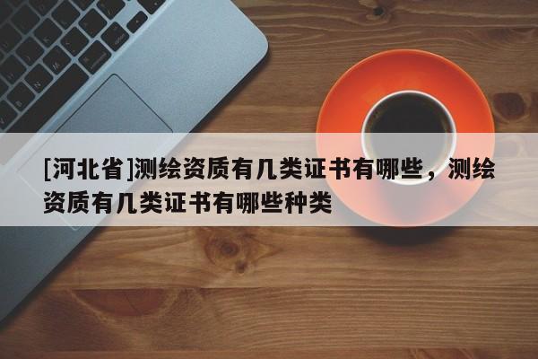 [河北省]測(cè)繪資質(zhì)有幾類(lèi)證書(shū)有哪些，測(cè)繪資質(zhì)有幾類(lèi)證書(shū)有哪些種類(lèi)