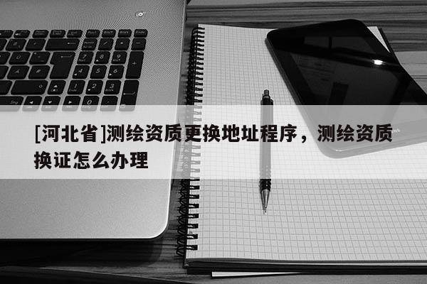 [河北省]測繪資質(zhì)更換地址程序，測繪資質(zhì)換證怎么辦理