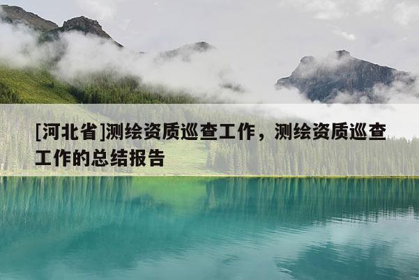 [河北省]測(cè)繪資質(zhì)巡查工作，測(cè)繪資質(zhì)巡查工作的總結(jié)報(bào)告