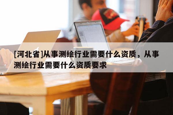 [河北省]從事測(cè)繪行業(yè)需要什么資質(zhì)，從事測(cè)繪行業(yè)需要什么資質(zhì)要求