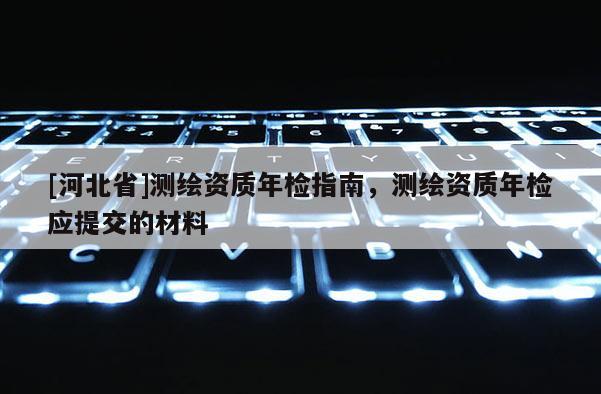 [河北省]測繪資質年檢指南，測繪資質年檢應提交的材料