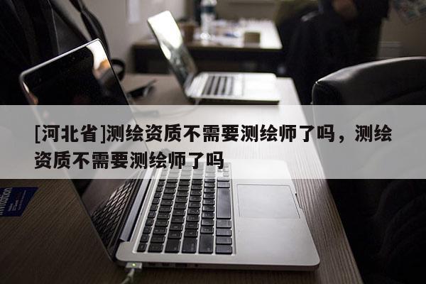 [河北省]測(cè)繪資質(zhì)不需要測(cè)繪師了嗎，測(cè)繪資質(zhì)不需要測(cè)繪師了嗎
