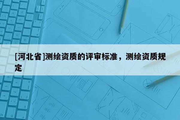 [河北省]測繪資質(zhì)的評審標(biāo)準(zhǔn)，測繪資質(zhì)規(guī)定