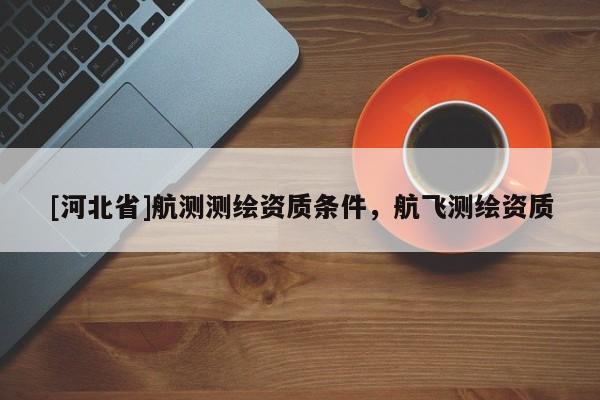 [河北省]航測測繪資質(zhì)條件，航飛測繪資質(zhì)