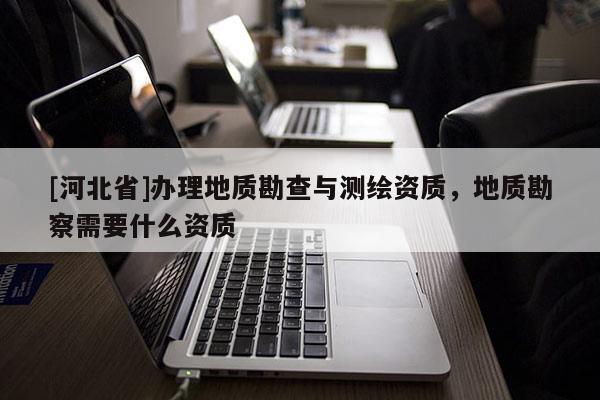 [河北省]辦理地質(zhì)勘查與測(cè)繪資質(zhì)，地質(zhì)勘察需要什么資質(zhì)