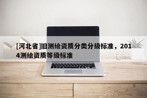 [河北省]舊測繪資質(zhì)分類分級(jí)標(biāo)準(zhǔn)，2014測繪資質(zhì)等級(jí)標(biāo)準(zhǔn)