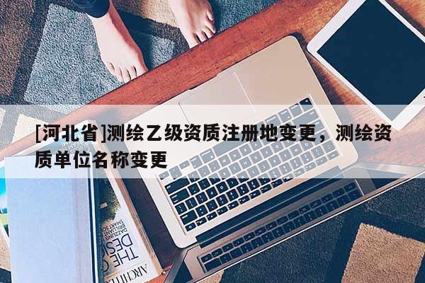 [河北省]測(cè)繪乙級(jí)資質(zhì)注冊(cè)地變更，測(cè)繪資質(zhì)單位名稱(chēng)變更
