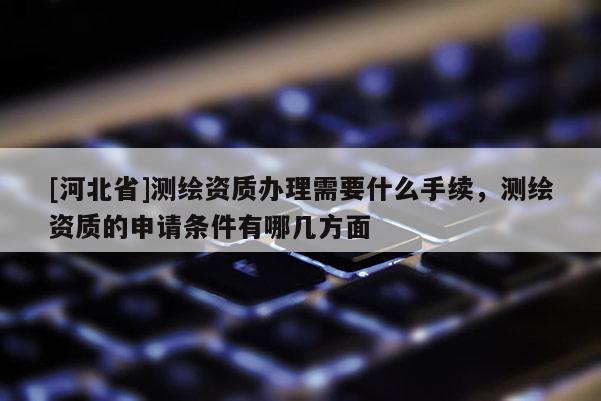 [河北省]測繪資質(zhì)辦理需要什么手續(xù)，測繪資質(zhì)的申請條件有哪幾方面