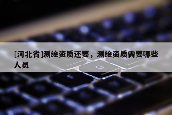 [河北省]測繪資質(zhì)還要，測繪資質(zhì)需要哪些人員