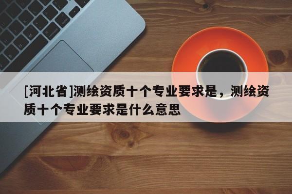 [河北省]測繪資質十個專業(yè)要求是，測繪資質十個專業(yè)要求是什么意思
