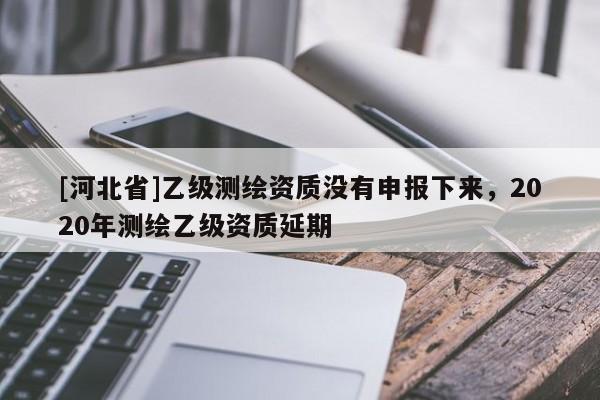 [河北省]乙級測繪資質(zhì)沒有申報下來，2020年測繪乙級資質(zhì)延期