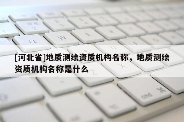 [河北省]地質(zhì)測繪資質(zhì)機(jī)構(gòu)名稱，地質(zhì)測繪資質(zhì)機(jī)構(gòu)名稱是什么