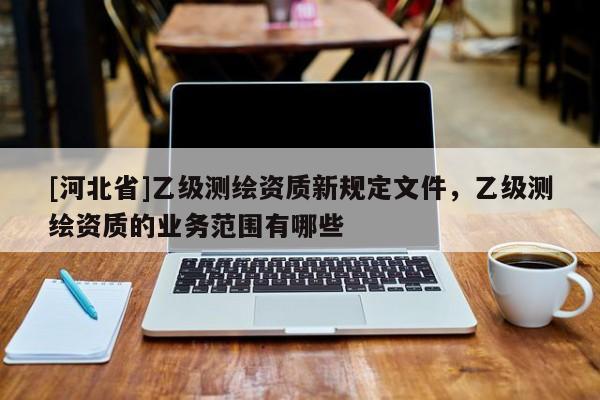 [河北省]乙級測繪資質(zhì)新規(guī)定文件，乙級測繪資質(zhì)的業(yè)務范圍有哪些
