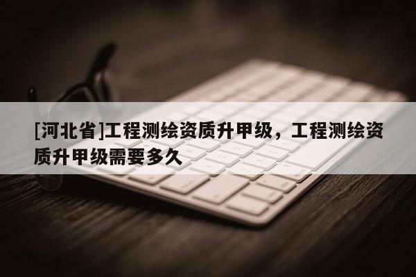 [河北省]工程測繪資質(zhì)升甲級，工程測繪資質(zhì)升甲級需要多久