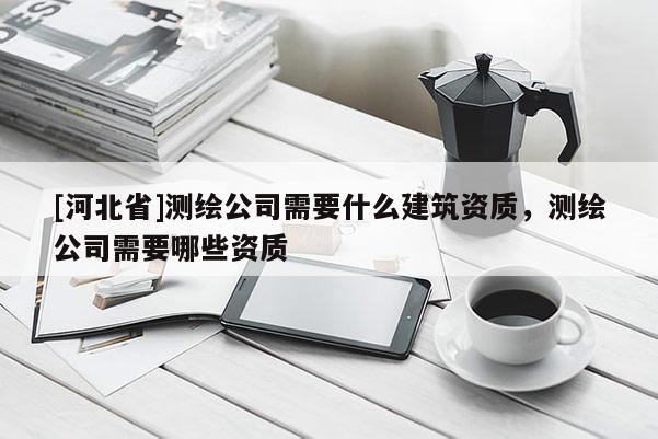 [河北省]測(cè)繪公司需要什么建筑資質(zhì)，測(cè)繪公司需要哪些資質(zhì)