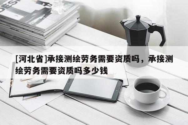 [河北省]承接測繪勞務(wù)需要資質(zhì)嗎，承接測繪勞務(wù)需要資質(zhì)嗎多少錢