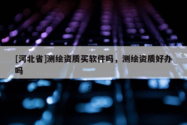 [河北省]測(cè)繪資質(zhì)買軟件嗎，測(cè)繪資質(zhì)好辦嗎