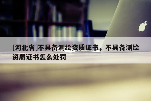 [河北省]不具備測繪資質(zhì)證書，不具備測繪資質(zhì)證書怎么處罰
