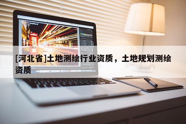 [河北省]土地測繪行業(yè)資質(zhì)，土地規(guī)劃測繪資質(zhì)